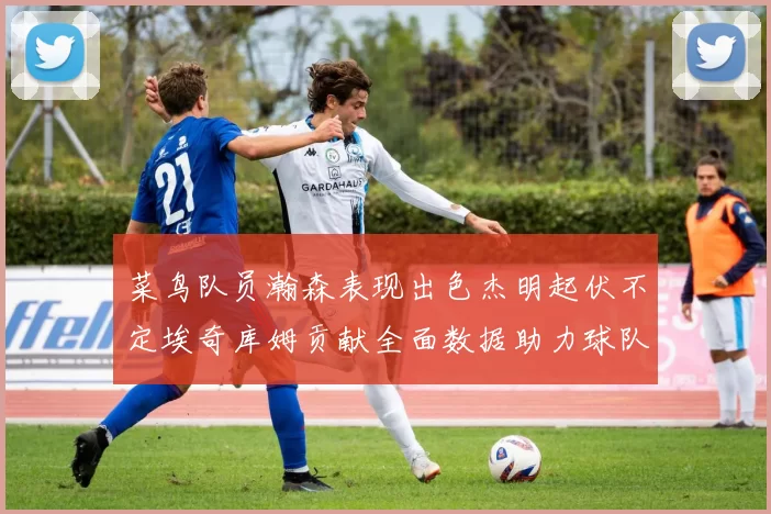 菜鸟队员瀚森表现出色杰明起伏不定埃奇库姆贡献全面数据助力球队
