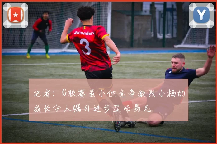 记者：G联赛虽小但竞争激烈小杨的成长令人瞩目进步显而易见