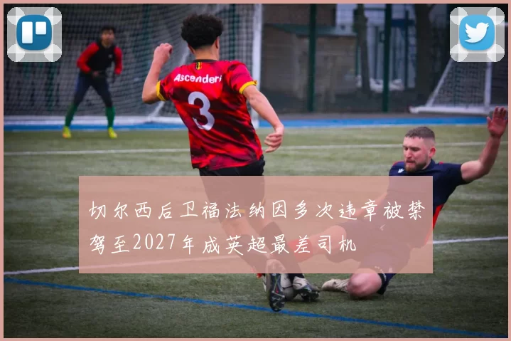 切尔西后卫福法纳因多次违章被禁驾至2027年成英超最差司机