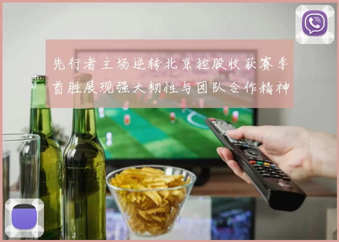 先行者主场逆转北京控股收获赛季首胜展现强大韧性与团队合作精神