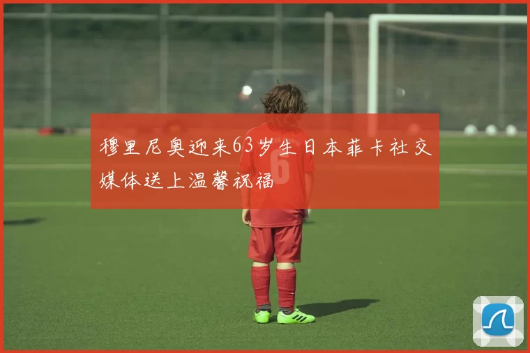 穆里尼奥迎来63岁生日本菲卡社交媒体送上温馨祝福
